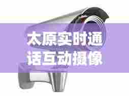 太原实时通话互动摄像头，太原交通摄像头 