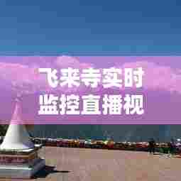飞来寺实时监控直播视频，飞来寺观景台 