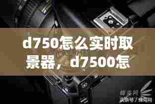 d750怎么实时取景器，d7500怎么用屏幕取景 