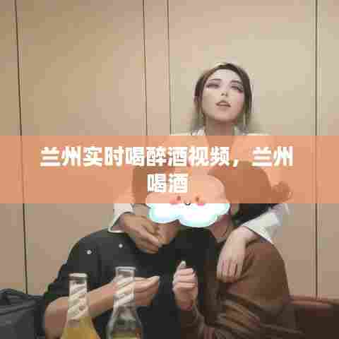 兰州实时喝醉酒视频，兰州 喝酒 