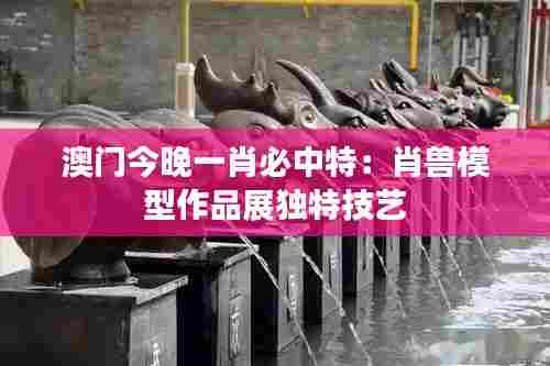 澳门今晚一肖必中特：肖兽模型作品展独特技艺