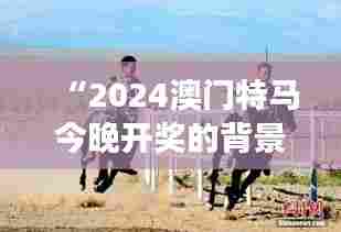 “2024澳门特马今晚开奖的背景故事：澳门赛马场上的速度与激情”