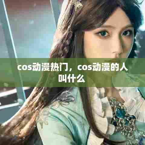cos动漫热门，cos动漫的人叫什么 