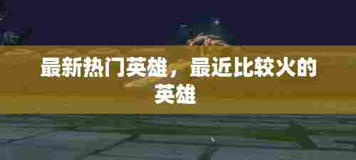 最新热门英雄，最近比较火的英雄 