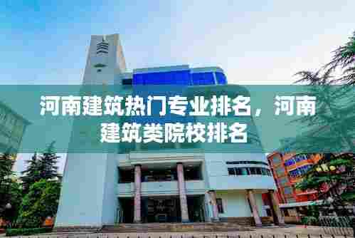 河南建筑热门专业排名，河南建筑类院校排名 
