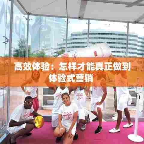 高效体验：怎样才能真正做到体验式营销 