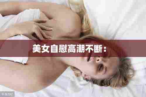 美女自慰高潮不断： 