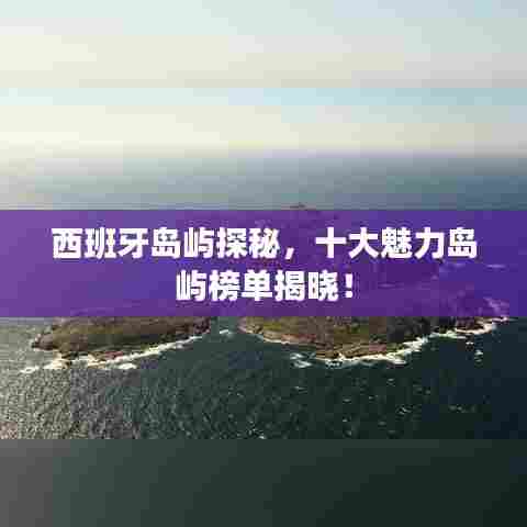 西班牙岛屿探秘，十大魅力岛屿榜单揭晓！