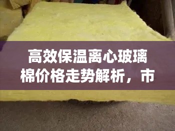 高效保温离心玻璃棉价格走势解析，市场分析、购买指南一网打尽
