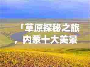 「草原探秘之旅，内蒙十大美景排名，领略自然魅力的绝佳所在」