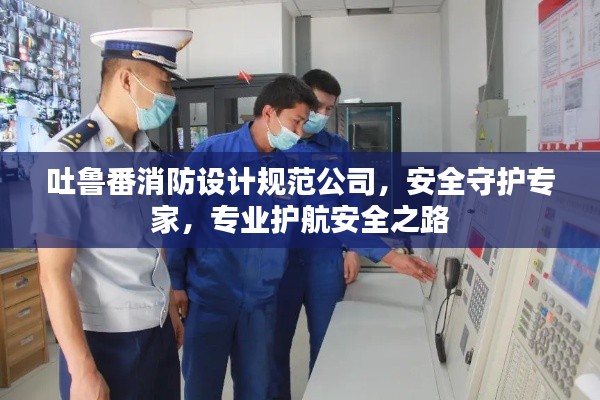 吐鲁番消防设计规范公司,安全守护专家,专业护航安全之路