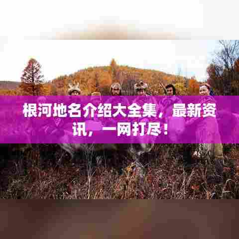 根河地名介绍大全集，最新资讯，一网打尽！