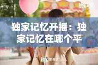 独家记忆开播：独家记忆在哪个平台播出 