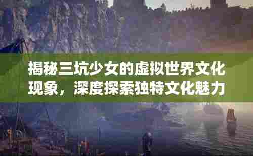 揭秘三坑少女的虚拟世界文化现象,深度探索独特文化魅力