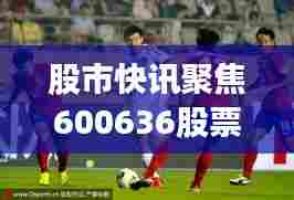 股市快讯聚焦600636股票动态,最新消息一网打尽!