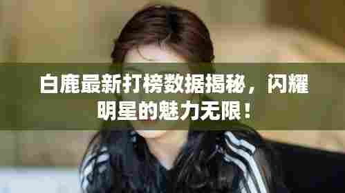 白鹿最新打榜数据揭秘，闪耀明星的魅力无限！