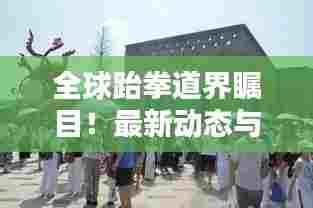 全球跆拳道界瞩目!最新动态与趋势一网打尽