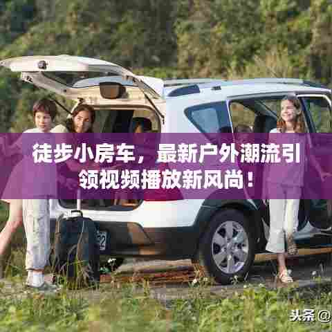 徒步小房车，最新户外潮流引领视频播放新风尚！