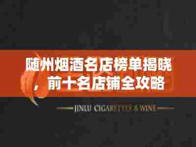 随州烟酒名店榜单揭晓，前十名店铺全攻略