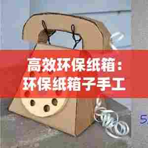 高效环保纸箱：环保纸箱子手工制作创意作品 