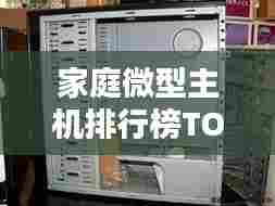 家庭微型主机排行榜TOP10，科技与家庭的完美融合之选