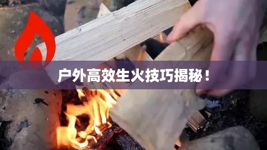 户外高效生火技巧揭秘！