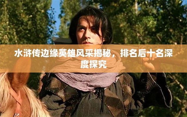 水浒传边缘英雄风采揭秘，排名后十名深度探究
