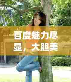 百度魅力尽显，大胆美女艺术的独特韵味