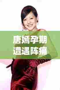 唐嫣孕期遭遇阵痛挑战，明星怀孕背后的艰辛与期盼