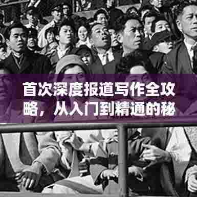 首次深度报道写作全攻略，从入门到精通的秘籍！