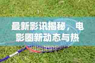 最新影讯揭秘，电影圈新动态与热门期待一网打尽！