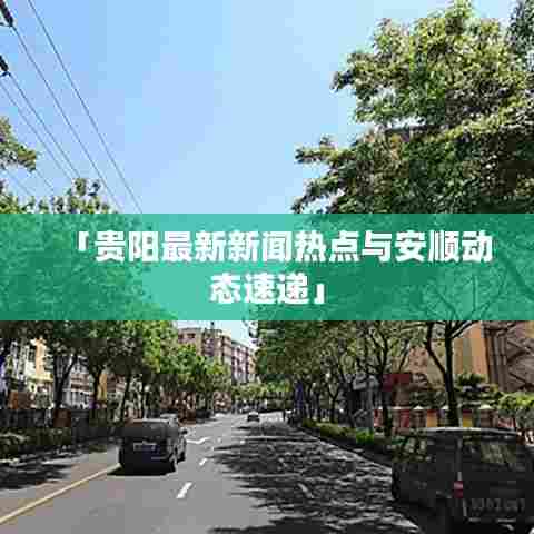 「贵阳最新新闻热点与安顺动态速递」