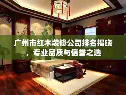 广州市红木装修公司排名揭晓，专业品质与信誉之选