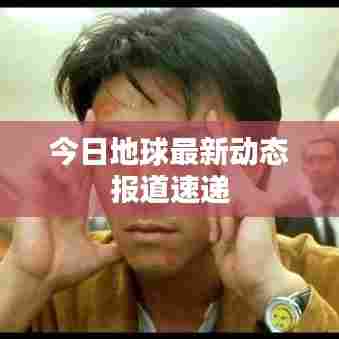 今日地球最新动态报道速递