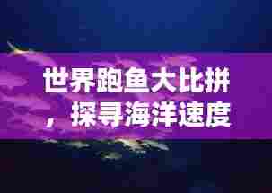 世界跑鱼大比拼，探寻海洋速度的极致魅力！