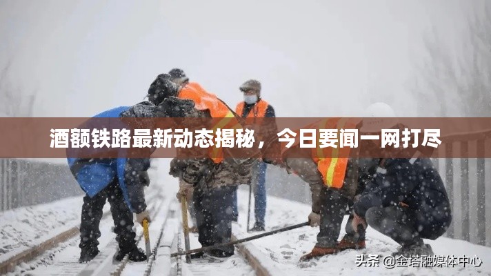 酒额铁路最新动态揭秘，今日要闻一网打尽