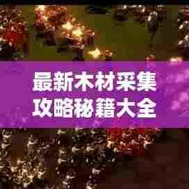 最新木材采集攻略秘籍大全,全方位指南助你轻松掌握!