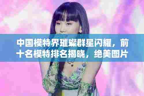 中国模特界璀璨群星闪耀，前十名模特排名揭晓，绝美图片欣赏