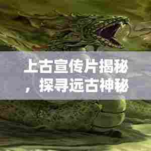 上古宣传片揭秘，探寻远古神秘世界的奥秘