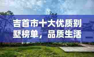 吉首市十大优质别墅榜单，品质生活首选！