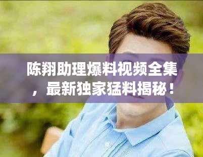 陈翔助理爆料视频全集，最新独家猛料揭秘！