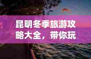 昆明冬季旅游攻略大全,带你玩转冬日暖阳之旅