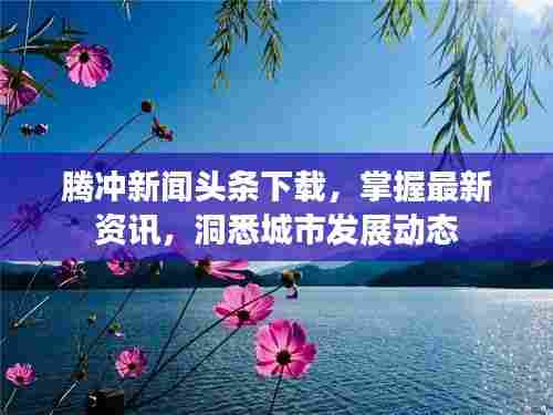 腾冲新闻头条下载，掌握最新资讯，洞悉城市发展动态