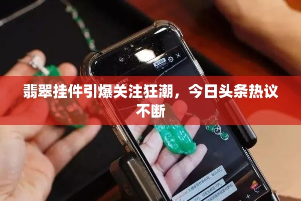翡翠挂件引爆关注狂潮，今日头条热议不断