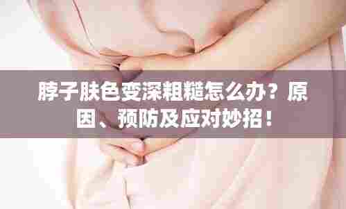 脖子肤色变深粗糙怎么办？原因、预防及应对妙招！
