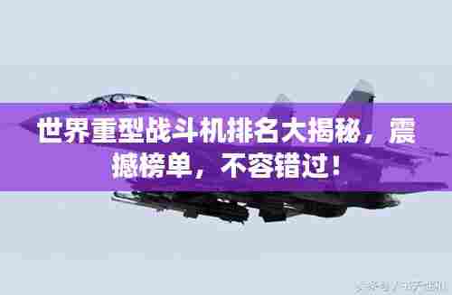 世界重型战斗机排名大揭秘，震撼榜单，不容错过！