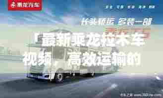 「最新乘龙拉木车视频，高效运输的力量与魅力展现」