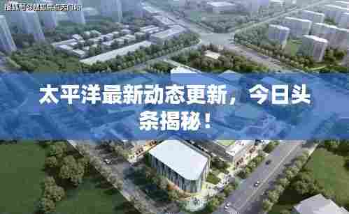 太平洋最新动态更新，今日头条揭秘！
