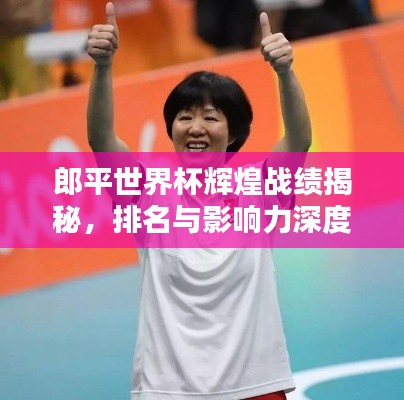 郎平世界杯辉煌战绩揭秘,排名与影响力深度探究