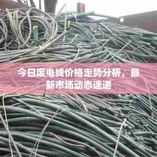 今日废电线价格走势分析，最新市场动态速递